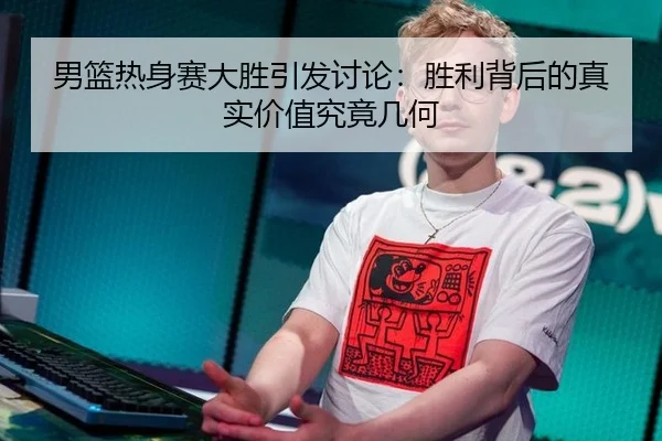 男篮热身赛大胜引发讨论：胜利背后的真实价值究竟几何